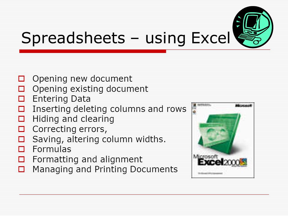 Spreadsheets – using Excel  Opening new document  Opening existing document  Entering Data  Inserting deleting columns and rows  Hiding and clearing  Correcting errors,  Saving, altering column widths.