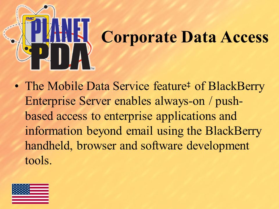 Corporate Data Access The Mobile Data Service feature ‡ of BlackBerry Enterprise Server enables always-on / push- based access to enterprise applications and information beyond  using the BlackBerry handheld, browser and software development tools.