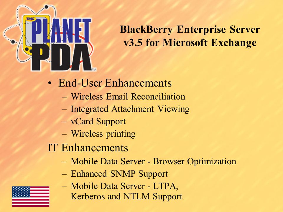 BlackBerry Enterprise Server v3.5 for Microsoft Exchange End-User Enhancements –Wireless  Reconciliation –Integrated Attachment Viewing –vCard Support –Wireless printing IT Enhancements –Mobile Data Server - Browser Optimization –Enhanced SNMP Support –Mobile Data Server - LTPA, Kerberos and NTLM Support