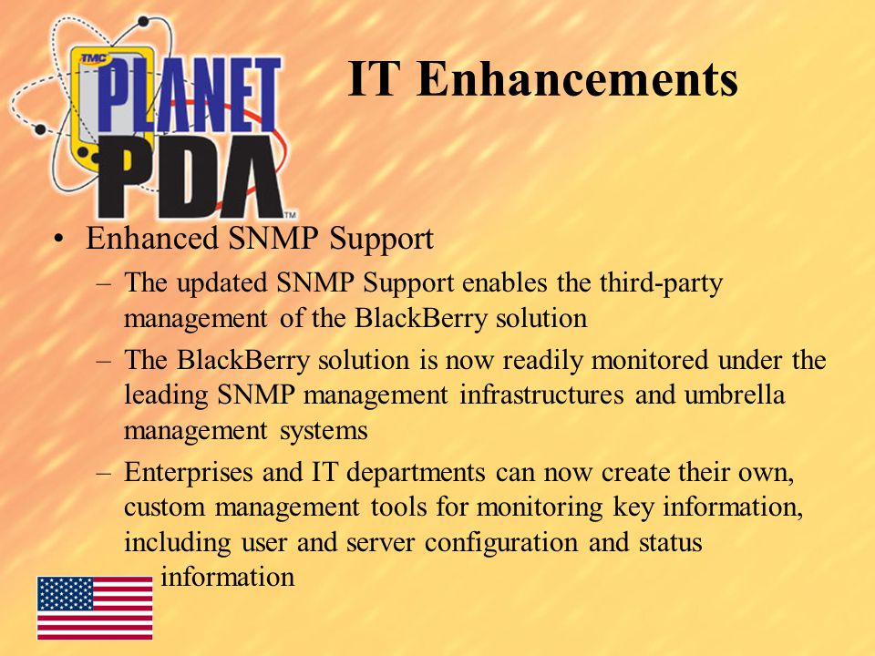 Enhanced SNMP Support –The updated SNMP Support enables the third-party management of the BlackBerry solution –The BlackBerry solution is now readily monitored under the leading SNMP management infrastructures and umbrella management systems –Enterprises and IT departments can now create their own, custom management tools for monitoring key information, including user and server configuration and status information IT Enhancements