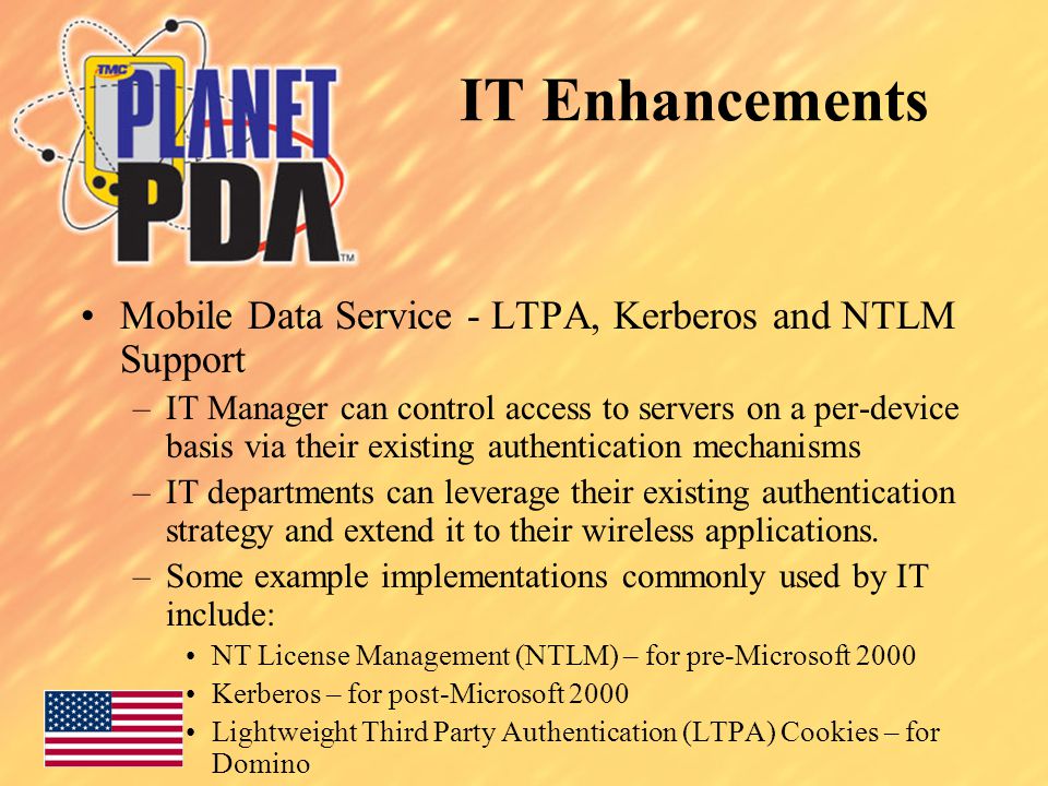 Mobile Data Service - LTPA, Kerberos and NTLM Support –IT Manager can control access to servers on a per-device basis via their existing authentication mechanisms –IT departments can leverage their existing authentication strategy and extend it to their wireless applications.