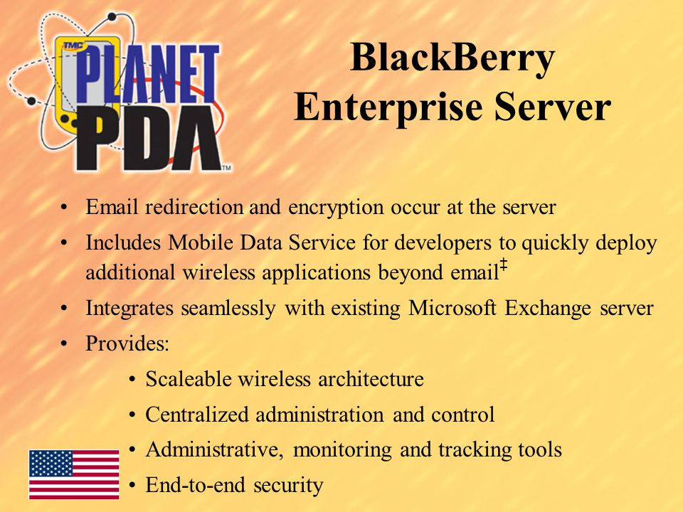 BlackBerry Enterprise Server  redirection and encryption occur at the server Includes Mobile Data Service for developers to quickly deploy additional wireless applications beyond  ‡ Integrates seamlessly with existing Microsoft Exchange server Provides: Scaleable wireless architecture Centralized administration and control Administrative, monitoring and tracking tools End-to-end security