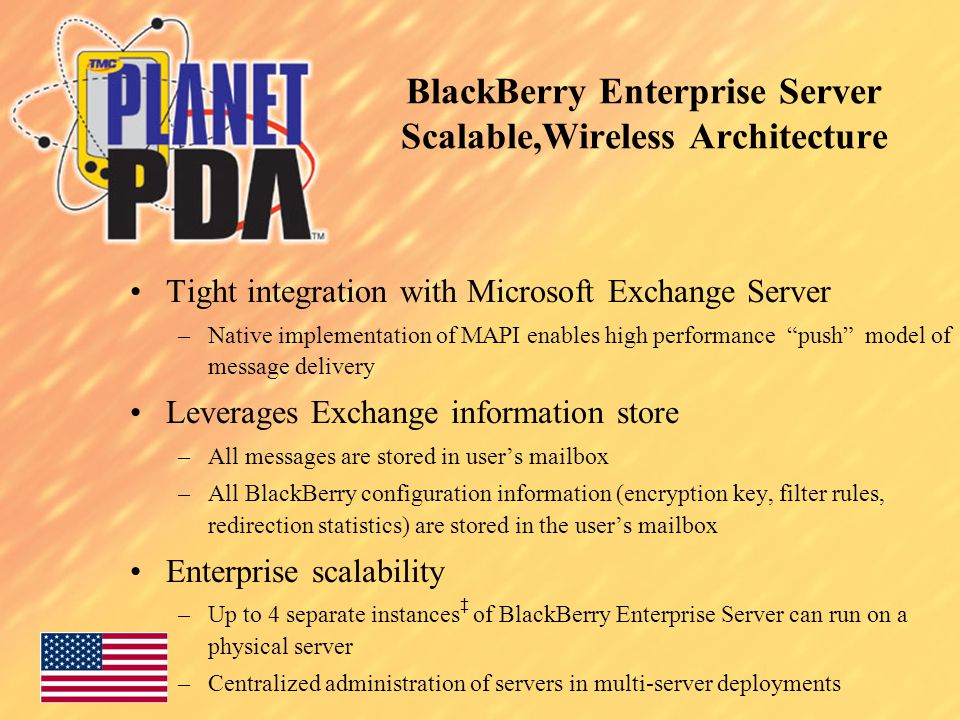 BlackBerry Enterprise Server Scalable,Wireless Architecture Tight integration with Microsoft Exchange Server –Native implementation of MAPI enables high performance push model of message delivery Leverages Exchange information store –All messages are stored in user’s mailbox –All BlackBerry configuration information (encryption key, filter rules, redirection statistics) are stored in the user’s mailbox Enterprise scalability –Up to 4 separate instances ‡ of BlackBerry Enterprise Server can run on a physical server –Centralized administration of servers in multi-server deployments
