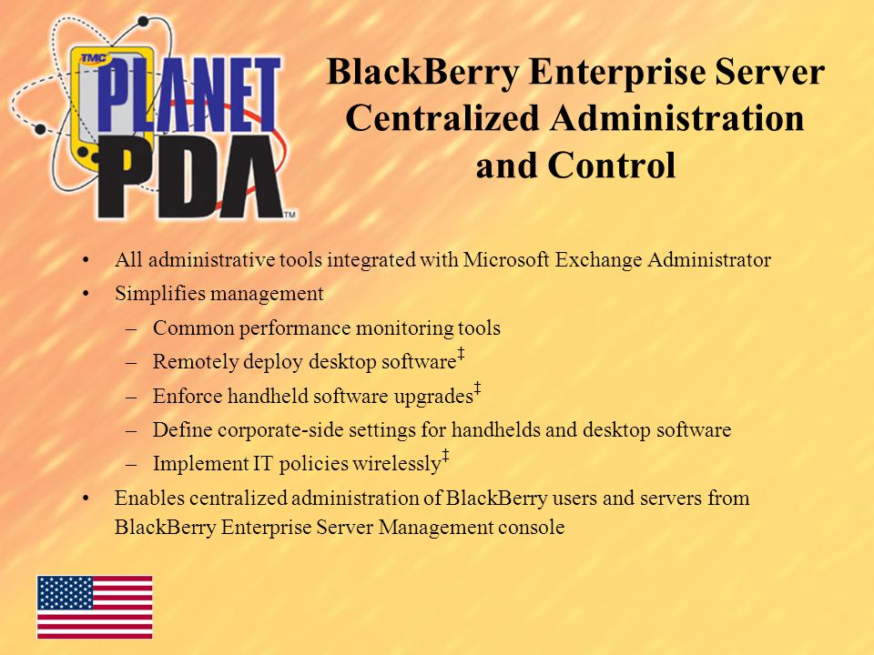 BlackBerry Enterprise Server Centralized Administration and Control All administrative tools integrated with Microsoft Exchange Administrator Simplifies management –Common performance monitoring tools –Remotely deploy desktop software ‡ –Enforce handheld software upgrades ‡ –Define corporate-side settings for handhelds and desktop software –Implement IT policies wirelessly ‡ Enables centralized administration of BlackBerry users and servers from BlackBerry Enterprise Server Management console