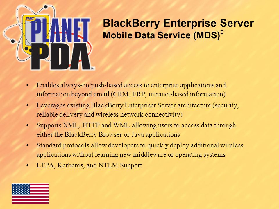 BlackBerry Enterprise Server Mobile Data Service (MDS) ‡ Enables always-on/push-based access to enterprise applications and information beyond  (CRM, ERP, intranet-based information) Leverages existing BlackBerry Enterpriser Server architecture (security, reliable delivery and wireless network connectivity) Supports XML, HTTP and WML allowing users to access data through either the BlackBerry Browser or Java applications Standard protocols allow developers to quickly deploy additional wireless applications without learning new middleware or operating systems LTPA, Kerberos, and NTLM Support