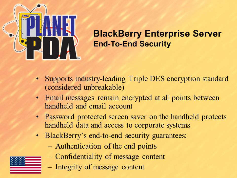 Supports industry-leading Triple DES encryption standard (considered unbreakable)  messages remain encrypted at all points between handheld and  account Password protected screen saver on the handheld protects handheld data and access to corporate systems BlackBerry’s end-to-end security guarantees: –Authentication of the end points –Confidentiality of message content –Integrity of message content BlackBerry Enterprise Server End-To-End Security