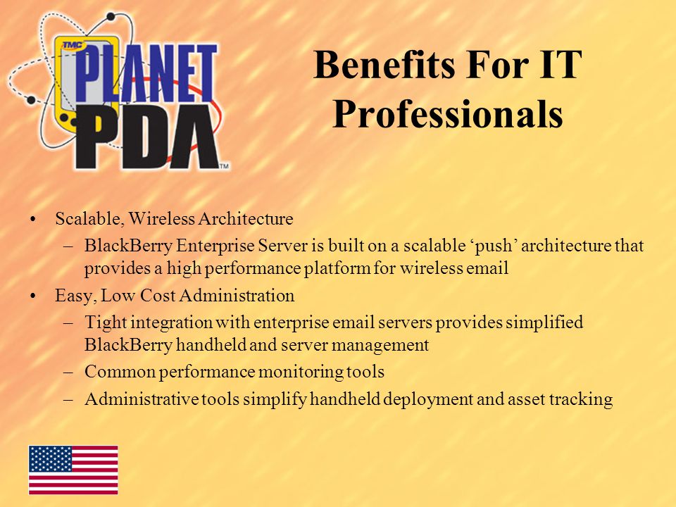 Benefits For IT Professionals Scalable, Wireless Architecture –BlackBerry Enterprise Server is built on a scalable ‘push’ architecture that provides a high performance platform for wireless  Easy, Low Cost Administration –Tight integration with enterprise  servers provides simplified BlackBerry handheld and server management –Common performance monitoring tools –Administrative tools simplify handheld deployment and asset tracking