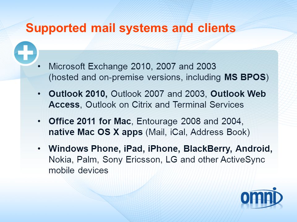 Supported mail systems and clients Microsoft Exchange 2010, 2007 and 2003 (hosted and on-premise versions, including MS BPOS) Outlook 2010, Outlook 2007 and 2003, Outlook Web Access, Outlook on Citrix and Terminal Services Office 2011 for Mac, Entourage 2008 and 2004, native Mac OS X apps (Mail, iCal, Address Book) Windows Phone, iPad, iPhone, BlackBerry, Android, Nokia, Palm, Sony Ericsson, LG and other ActiveSync mobile devices