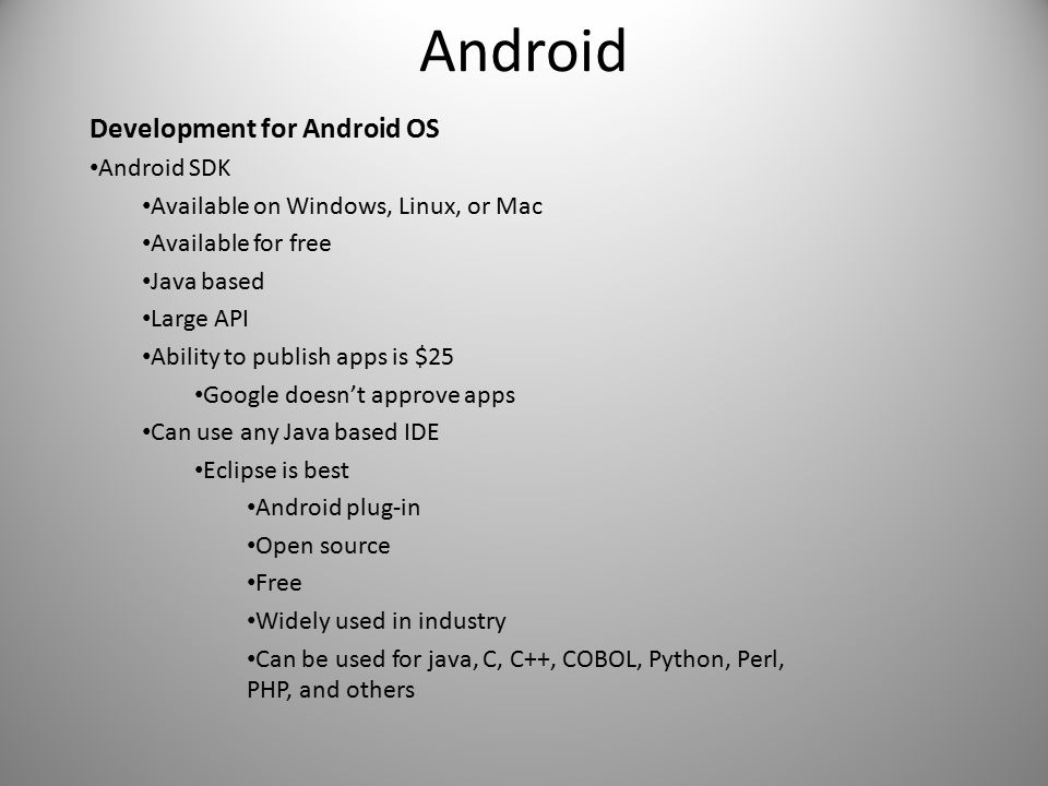 Android Development for Android OS Android SDK Available on Windows, Linux, or Mac Available for free Java based Large API Ability to publish apps is $25 Google doesn’t approve apps Can use any Java based IDE Eclipse is best Android plug-in Open source Free Widely used in industry Can be used for java, C, C++, COBOL, Python, Perl, PHP, and others