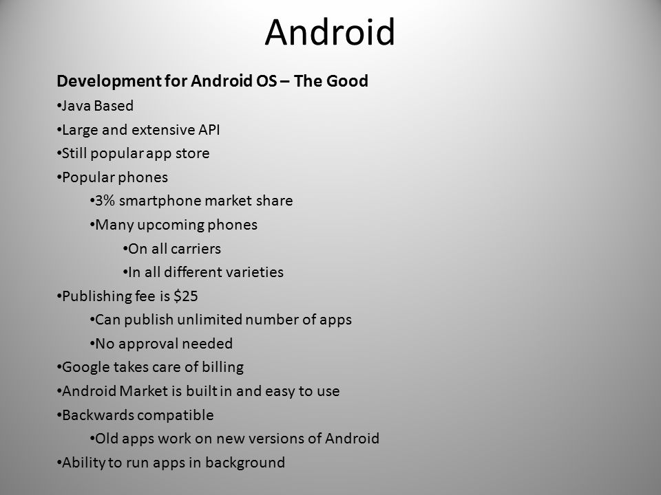 Android Development for Android OS – The Good Java Based Large and extensive API Still popular app store Popular phones 3% smartphone market share Many upcoming phones On all carriers In all different varieties Publishing fee is $25 Can publish unlimited number of apps No approval needed Google takes care of billing Android Market is built in and easy to use Backwards compatible Old apps work on new versions of Android Ability to run apps in background