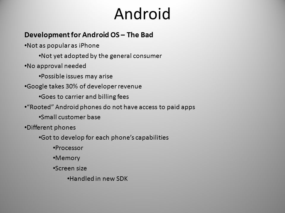 Android Development for Android OS – The Bad Not as popular as iPhone Not yet adopted by the general consumer No approval needed Possible issues may arise Google takes 30% of developer revenue Goes to carrier and billing fees Rooted Android phones do not have access to paid apps Small customer base Different phones Got to develop for each phone’s capabilities Processor Memory Screen size Handled in new SDK