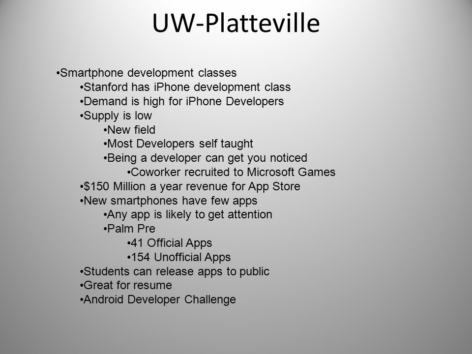 UW-Platteville Smartphone development classes Stanford has iPhone development class Demand is high for iPhone Developers Supply is low New field Most Developers self taught Being a developer can get you noticed Coworker recruited to Microsoft Games $150 Million a year revenue for App Store New smartphones have few apps Any app is likely to get attention Palm Pre 41 Official Apps 154 Unofficial Apps Students can release apps to public Great for resume Android Developer Challenge