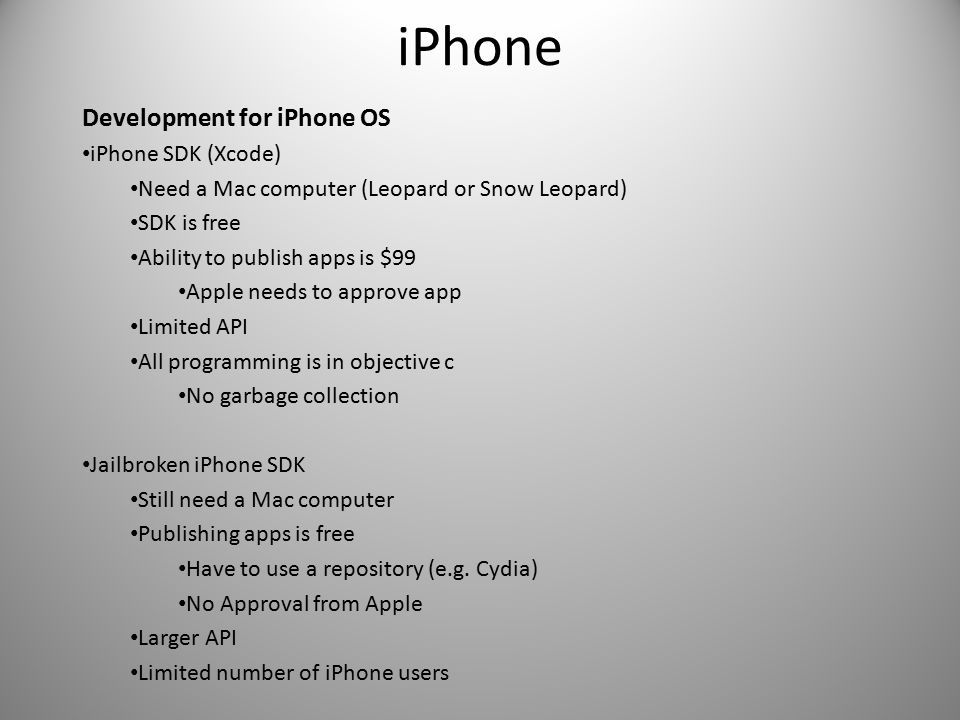 iPhone Development for iPhone OS iPhone SDK (Xcode) Need a Mac computer (Leopard or Snow Leopard) SDK is free Ability to publish apps is $99 Apple needs to approve app Limited API All programming is in objective c No garbage collection Jailbroken iPhone SDK Still need a Mac computer Publishing apps is free Have to use a repository (e.g.