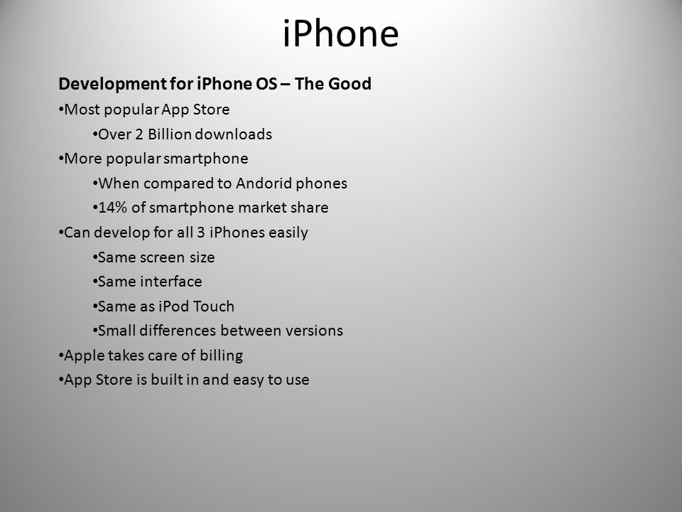 iPhone Development for iPhone OS – The Good Most popular App Store Over 2 Billion downloads More popular smartphone When compared to Andorid phones 14% of smartphone market share Can develop for all 3 iPhones easily Same screen size Same interface Same as iPod Touch Small differences between versions Apple takes care of billing App Store is built in and easy to use
