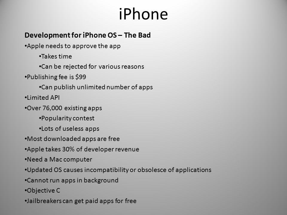 iPhone Development for iPhone OS – The Bad Apple needs to approve the app Takes time Can be rejected for various reasons Publishing fee is $99 Can publish unlimited number of apps Limited API Over 76,000 existing apps Popularity contest Lots of useless apps Most downloaded apps are free Apple takes 30% of developer revenue Need a Mac computer Updated OS causes incompatibility or obsolesce of applications Cannot run apps in background Objective C Jailbreakers can get paid apps for free