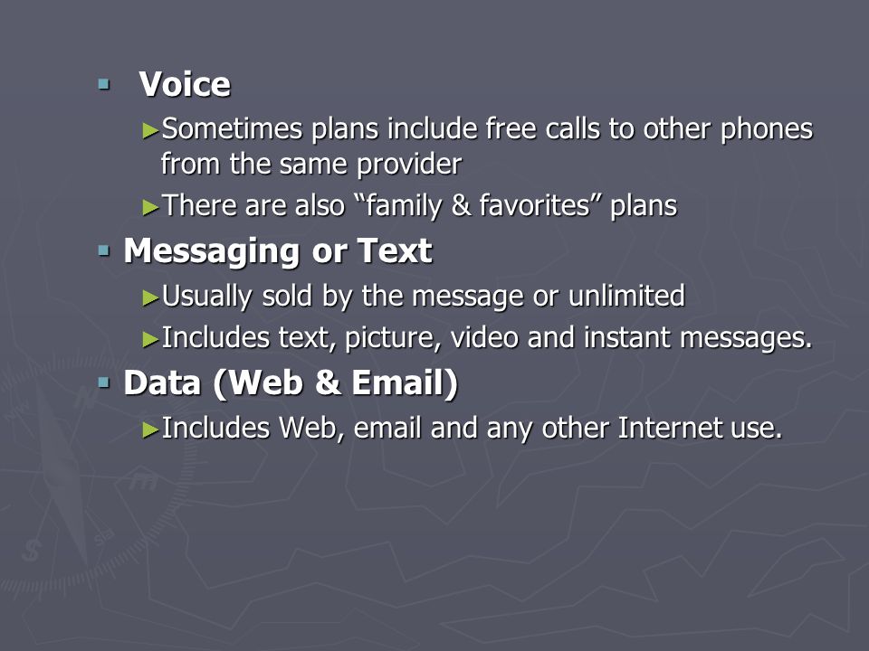  Voice ► Sometimes plans include free calls to other phones from the same provider ► There are also family & favorites plans  Messaging or Text ► Usually sold by the message or unlimited ► Includes text, picture, video and instant messages.