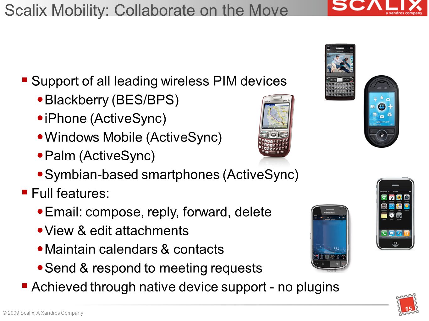 15 © 2009 Scalix, A Xandros Company 15 Scalix Mobility: Collaborate on the Move  Support of all leading wireless PIM devices Blackberry (BES/BPS)‏ iPhone (ActiveSync)‏ Windows Mobile (ActiveSync)‏ Palm (ActiveSync)‏ Symbian-based smartphones (ActiveSync)‏  Full features:   compose, reply, forward, delete View & edit attachments Maintain calendars & contacts Send & respond to meeting requests  Achieved through native device support - no plugins