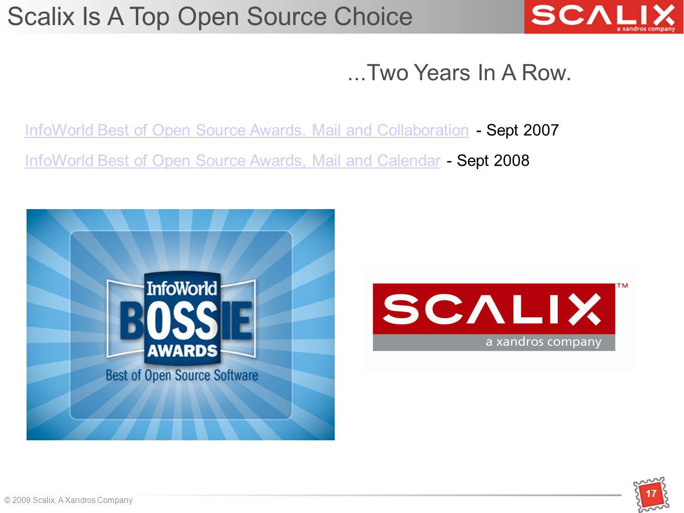 17 © 2009 Scalix, A Xandros Company 17 InfoWorld Best of Open Source Awards, Mail and CollaborationInfoWorld Best of Open Source Awards, Mail and Collaboration - Sept 2007 Scalix Is A Top Open Source Choice InfoWorld Best of Open Source Awards, Mail and CalendarInfoWorld Best of Open Source Awards, Mail and Calendar - Sept Two Years In A Row.