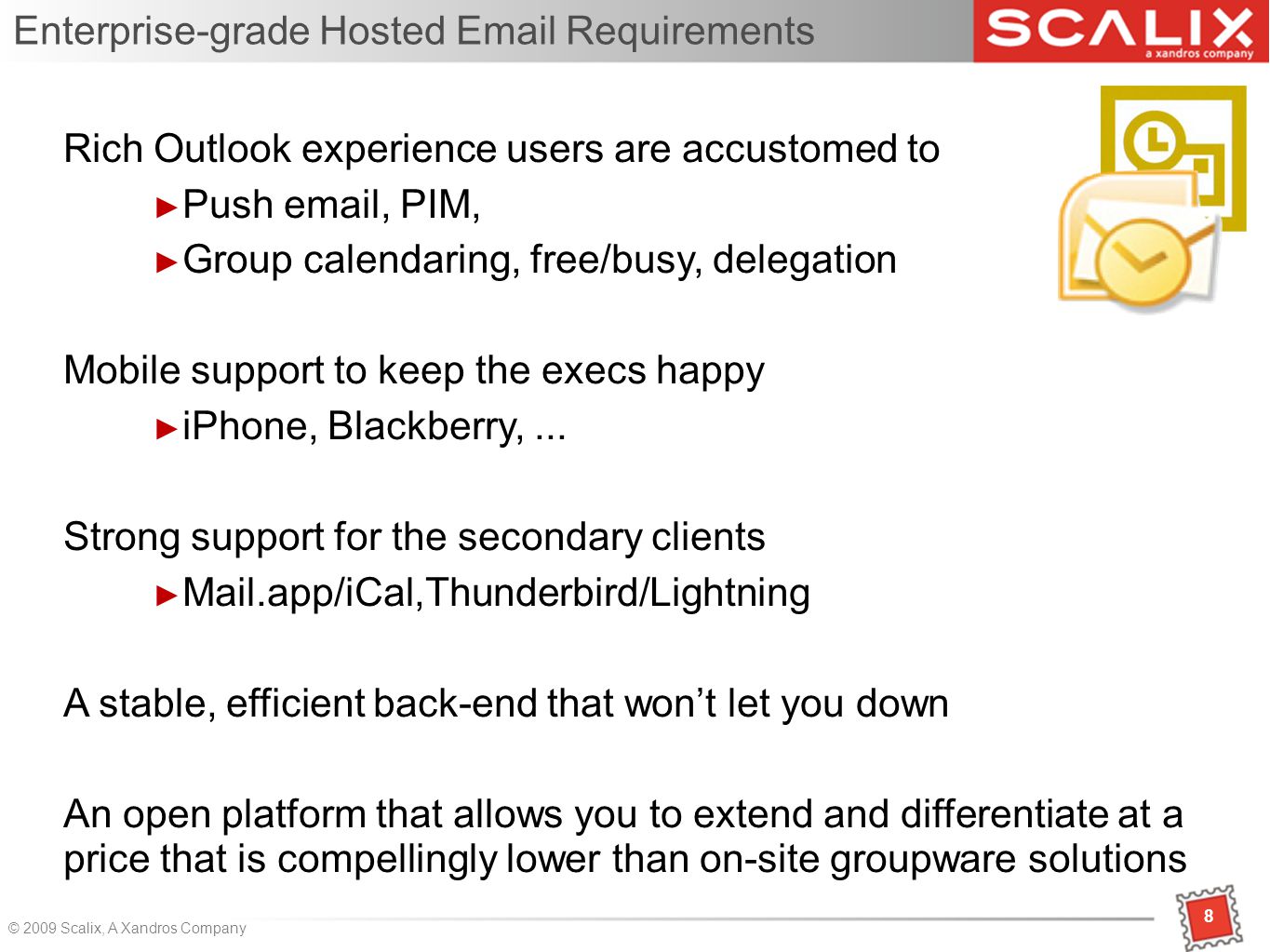 8 © 2009 Scalix, A Xandros Company Enterprise-grade Hosted  Requirements Rich Outlook experience users are accustomed to ► Push  , PIM, ► Group calendaring, free/busy, delegation Mobile support to keep the execs happy ► iPhone, Blackberry,...