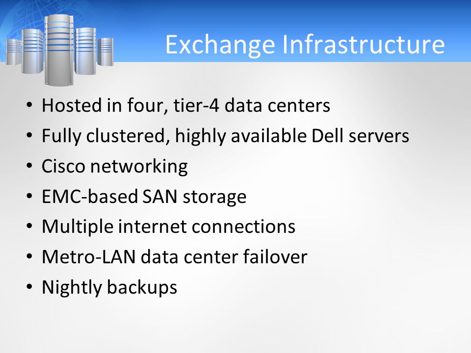 Exchange Infrastructure Hosted in four, tier-4 data centers Fully clustered, highly available Dell servers Cisco networking EMC-based SAN storage Multiple internet connections Metro-LAN data center failover Nightly backups