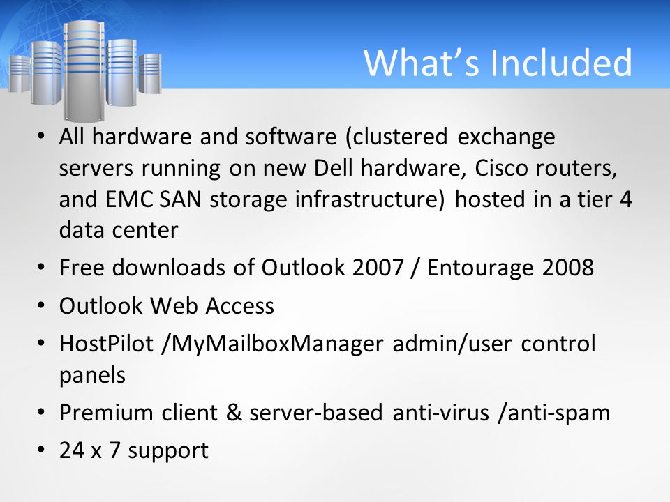 What’s Included All hardware and software (clustered exchange servers running on new Dell hardware, Cisco routers, and EMC SAN storage infrastructure) hosted in a tier 4 data center Free downloads of Outlook 2007 / Entourage 2008 Outlook Web Access HostPilot /MyMailboxManager admin/user control panels Premium client & server-based anti-virus /anti-spam 24 x 7 support