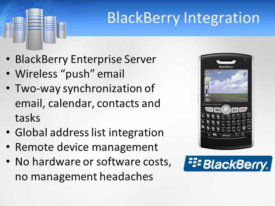 BlackBerry Integration BlackBerry Enterprise Server Wireless push  Two-way synchronization of  , calendar, contacts and tasks Global address list integration Remote device management No hardware or software costs, no management headaches