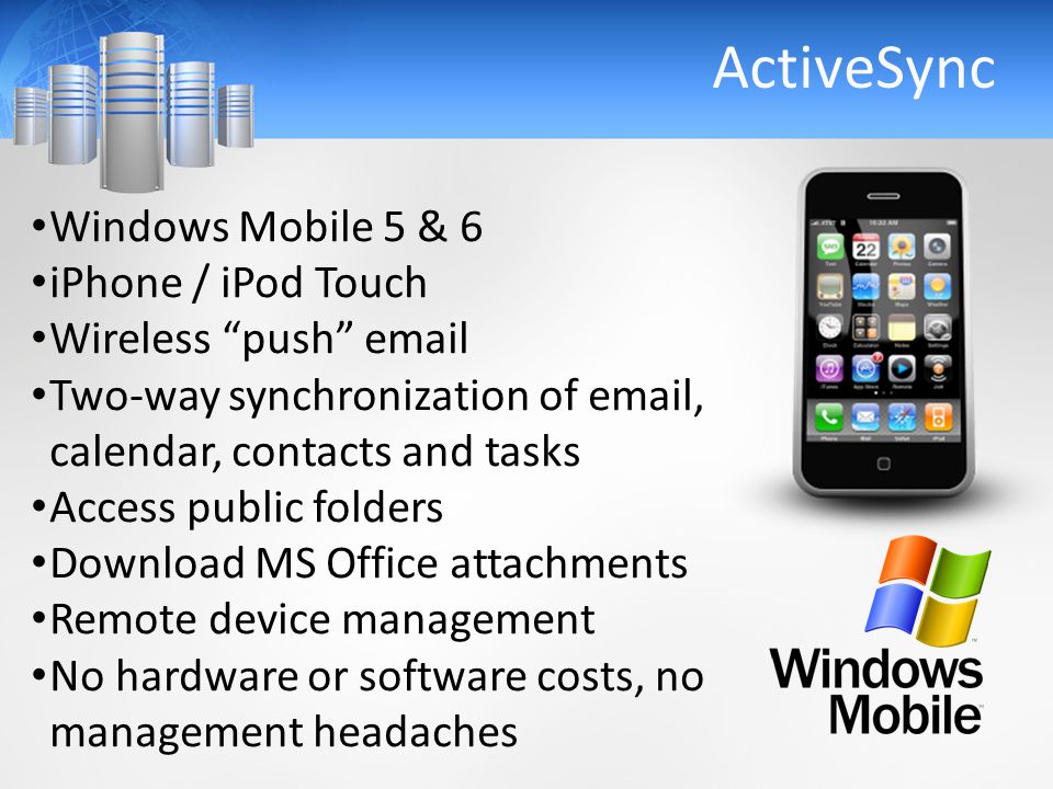 ActiveSync Windows Mobile 5 & 6 iPhone / iPod Touch Wireless push  Two-way synchronization of  , calendar, contacts and tasks Access public folders Download MS Office attachments Remote device management No hardware or software costs, no management headaches