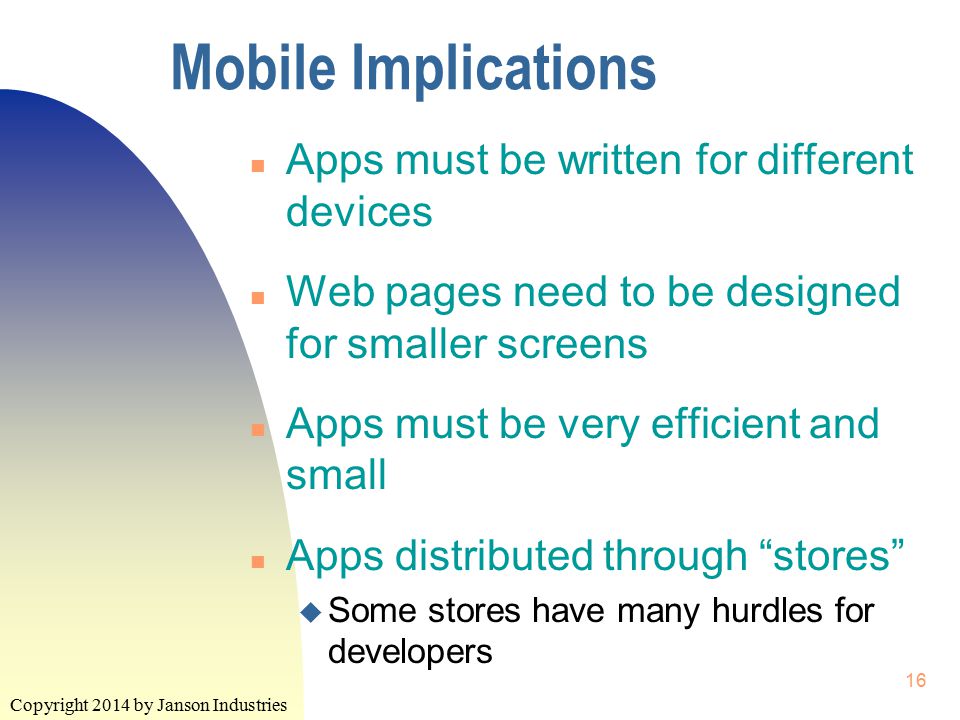 Copyright 2014 by Janson Industries 16 Mobile Implications n Apps must be written for different devices n Web pages need to be designed for smaller screens n Apps must be very efficient and small n Apps distributed through stores u Some stores have many hurdles for developers