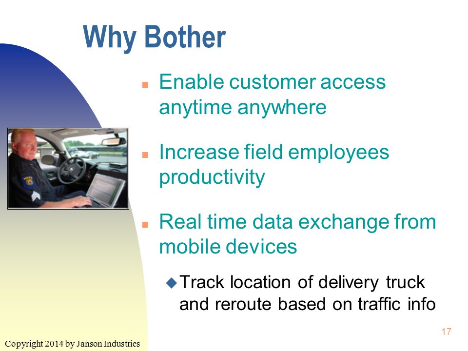 Copyright 2014 by Janson Industries 17 Why Bother n Enable customer access anytime anywhere n Increase field employees productivity n Real time data exchange from mobile devices u Track location of delivery truck and reroute based on traffic info