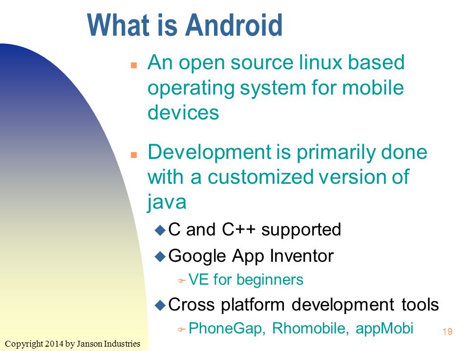 Copyright 2014 by Janson Industries 19 What is Android n An open source linux based operating system for mobile devices n Development is primarily done with a customized version of java u C and C++ supported u Google App Inventor F VE for beginners u Cross platform development tools F PhoneGap, Rhomobile, appMobi