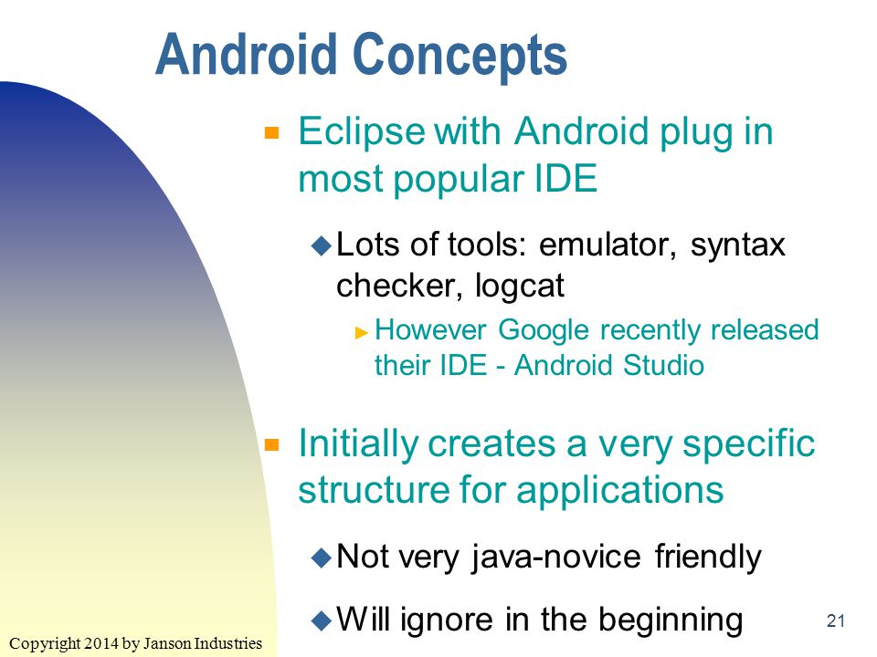 Copyright 2014 by Janson Industries 21 Android Concepts ▀ Eclipse with Android plug in most popular IDE u Lots of tools: emulator, syntax checker, logcat ► However Google recently released their IDE - Android Studio ▀ Initially creates a very specific structure for applications u Not very java-novice friendly u Will ignore in the beginning