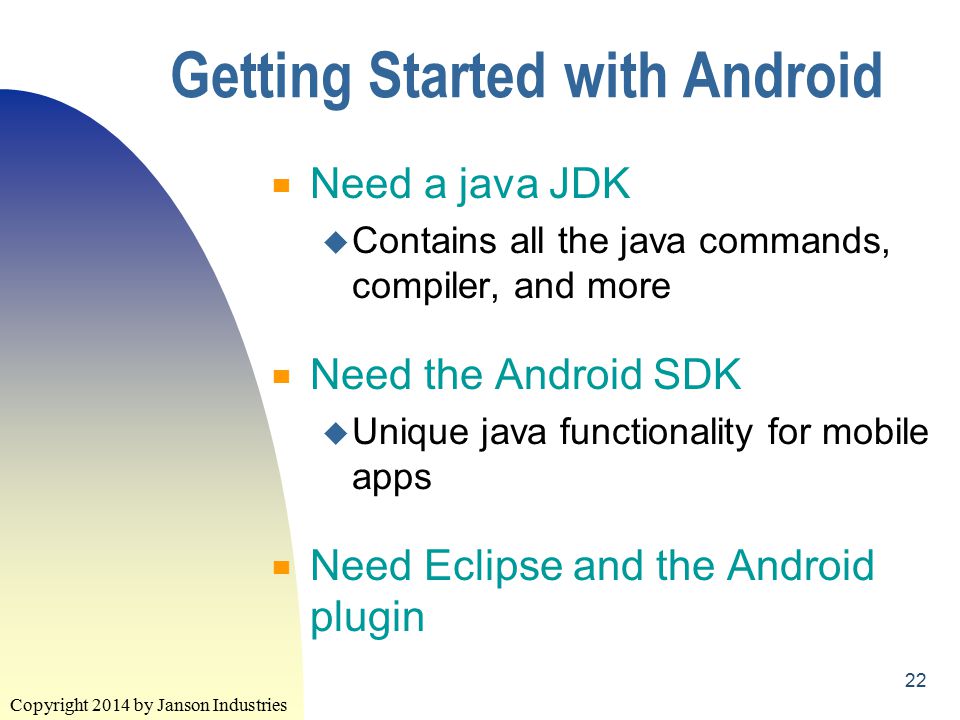 Copyright 2014 by Janson Industries 22 Getting Started with Android ▀ Need a java JDK u Contains all the java commands, compiler, and more ▀ Need the Android SDK u Unique java functionality for mobile apps ▀ Need Eclipse and the Android plugin