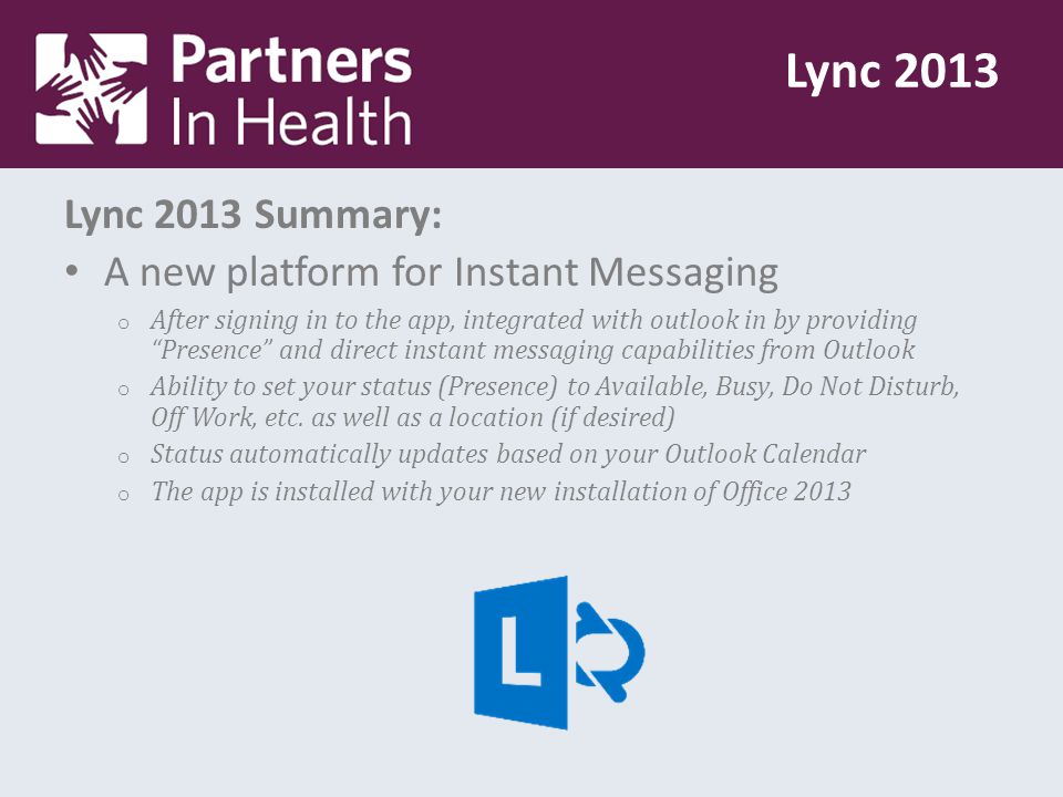 Lync 2013 Summary: A new platform for Instant Messaging o After signing in to the app, integrated with outlook in by providing Presence and direct instant messaging capabilities from Outlook o Ability to set your status (Presence) to Available, Busy, Do Not Disturb, Off Work, etc.