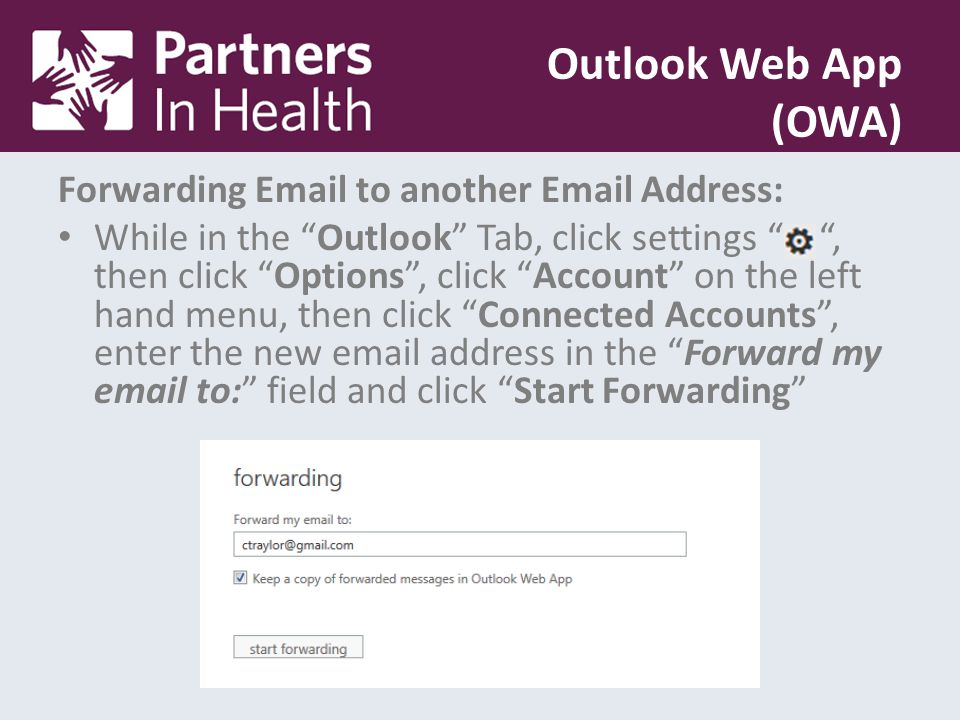 Forwarding  to another  Address: While in the Outlook Tab, click settings , then click Options , click Account on the left hand menu, then click Connected Accounts , enter the new  address in the Forward my  to: field and click Start Forwarding Outlook Web App (OWA)