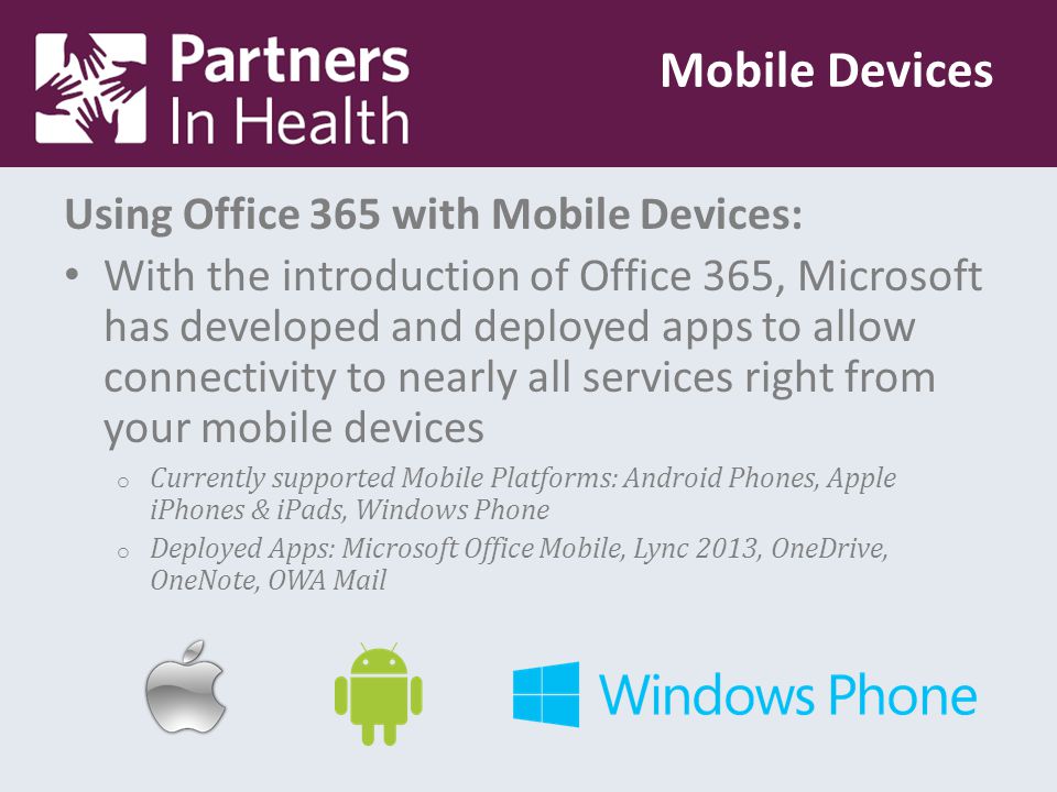 Using Office 365 with Mobile Devices: With the introduction of Office 365, Microsoft has developed and deployed apps to allow connectivity to nearly all services right from your mobile devices o Currently supported Mobile Platforms: Android Phones, Apple iPhones & iPads, Windows Phone o Deployed Apps: Microsoft Office Mobile, Lync 2013, OneDrive, OneNote, OWA Mail Mobile Devices