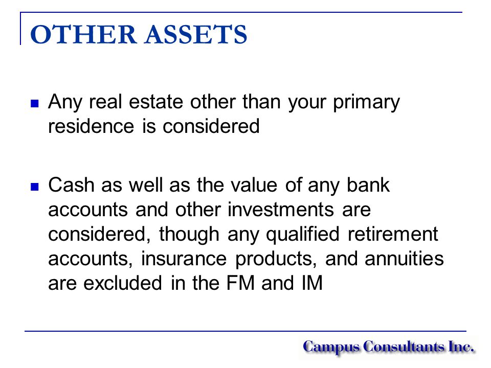 OTHER ASSETS Any real estate other than your primary residence is considered Cash as well as the value of any bank accounts and other investments are considered, though any qualified retirement accounts, insurance products, and annuities are excluded in the FM and IM
