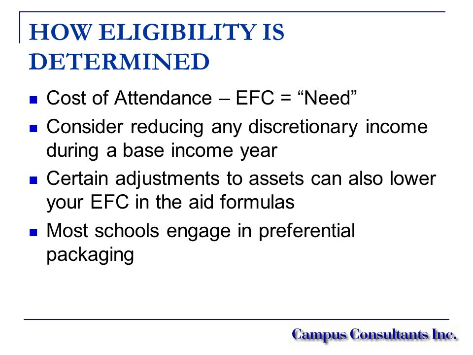 HOW ELIGIBILITY IS DETERMINED Cost of Attendance – EFC = Need Consider reducing any discretionary income during a base income year Certain adjustments to assets can also lower your EFC in the aid formulas Most schools engage in preferential packaging
