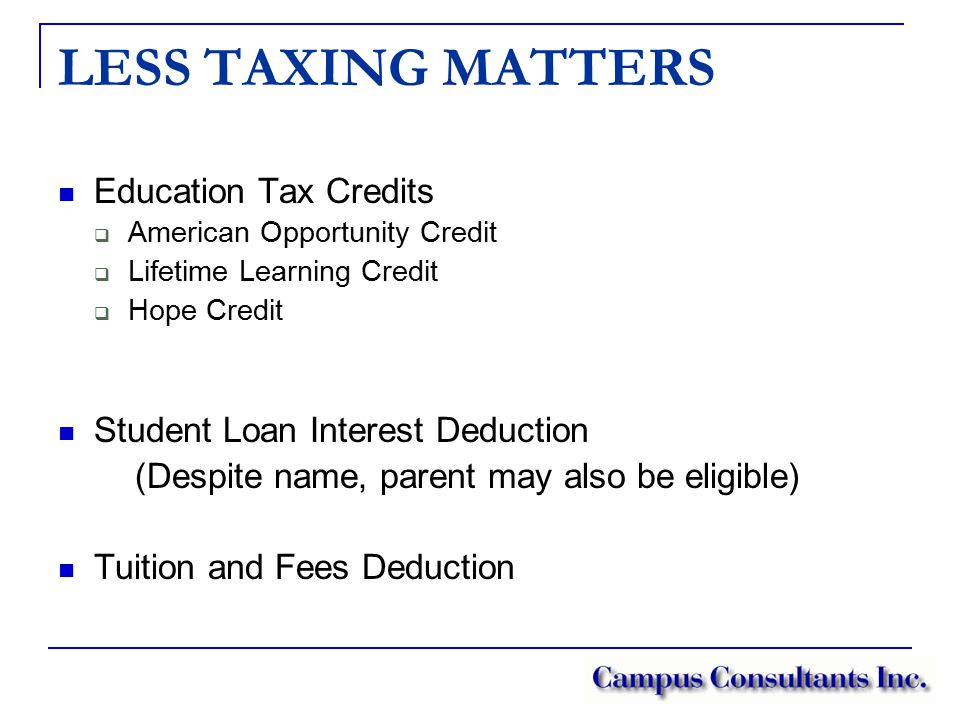 LESS TAXING MATTERS Education Tax Credits  American Opportunity Credit  Lifetime Learning Credit  Hope Credit Student Loan Interest Deduction (Despite name, parent may also be eligible) Tuition and Fees Deduction