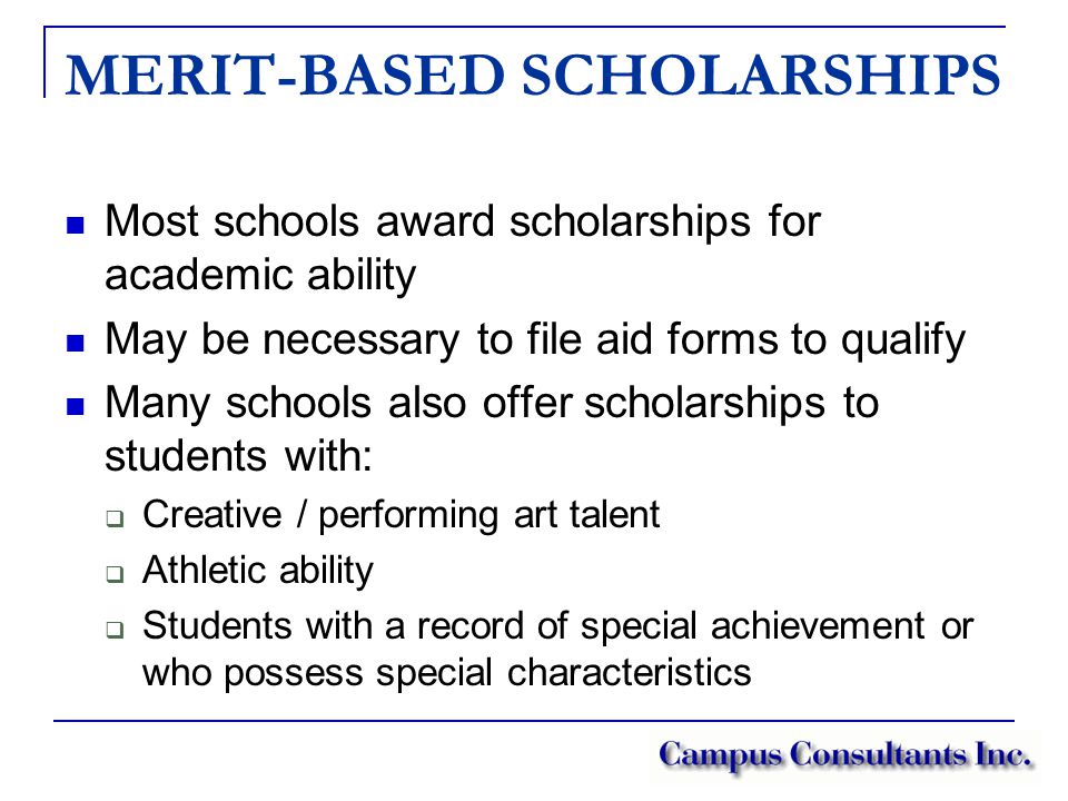 MERIT-BASED SCHOLARSHIPS Most schools award scholarships for academic ability May be necessary to file aid forms to qualify Many schools also offer scholarships to students with:  Creative / performing art talent  Athletic ability  Students with a record of special achievement or who possess special characteristics
