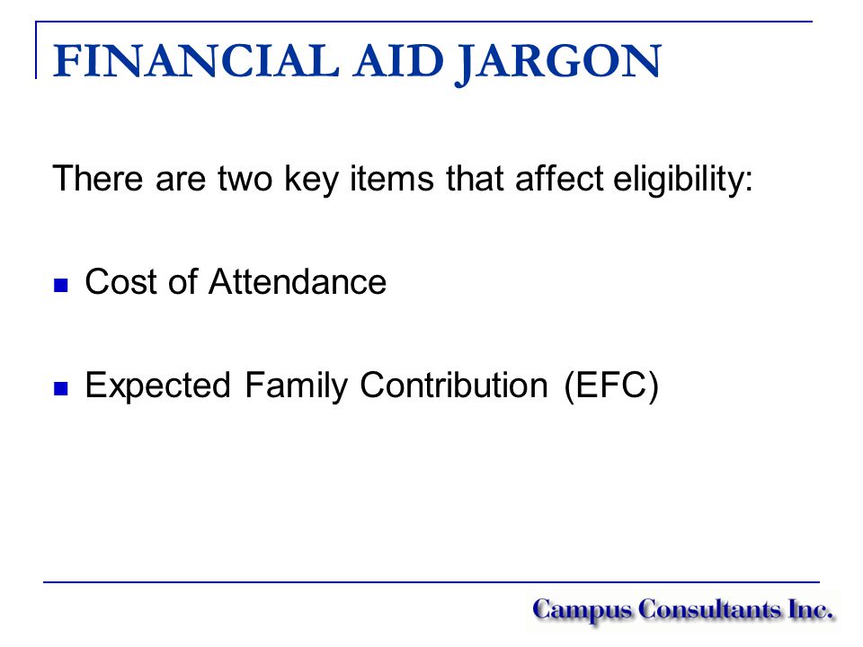 FINANCIAL AID JARGON There are two key items that affect eligibility: Cost of Attendance Expected Family Contribution (EFC)