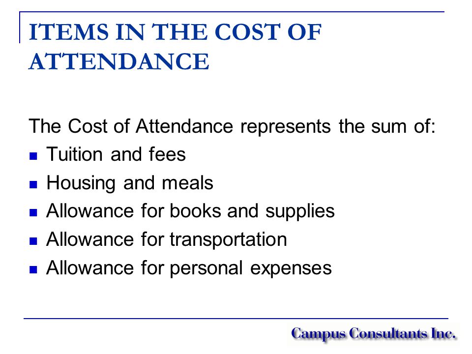 ITEMS IN THE COST OF ATTENDANCE The Cost of Attendance represents the sum of: Tuition and fees Housing and meals Allowance for books and supplies Allowance for transportation Allowance for personal expenses
