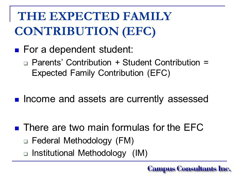 THE EXPECTED FAMILY CONTRIBUTION (EFC) For a dependent student:  Parents’ Contribution + Student Contribution = Expected Family Contribution (EFC) Income and assets are currently assessed There are two main formulas for the EFC  Federal Methodology (FM)  Institutional Methodology (IM)
