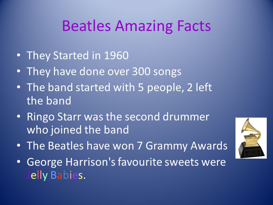 Beatles Amazing Facts They Started in 1960 They have done over 300 songs The band started with 5 people, 2 left the band Ringo Starr was the second drummer who joined the band The Beatles have won 7 Grammy Awards George Harrison s favourite sweets were Jelly Babies.