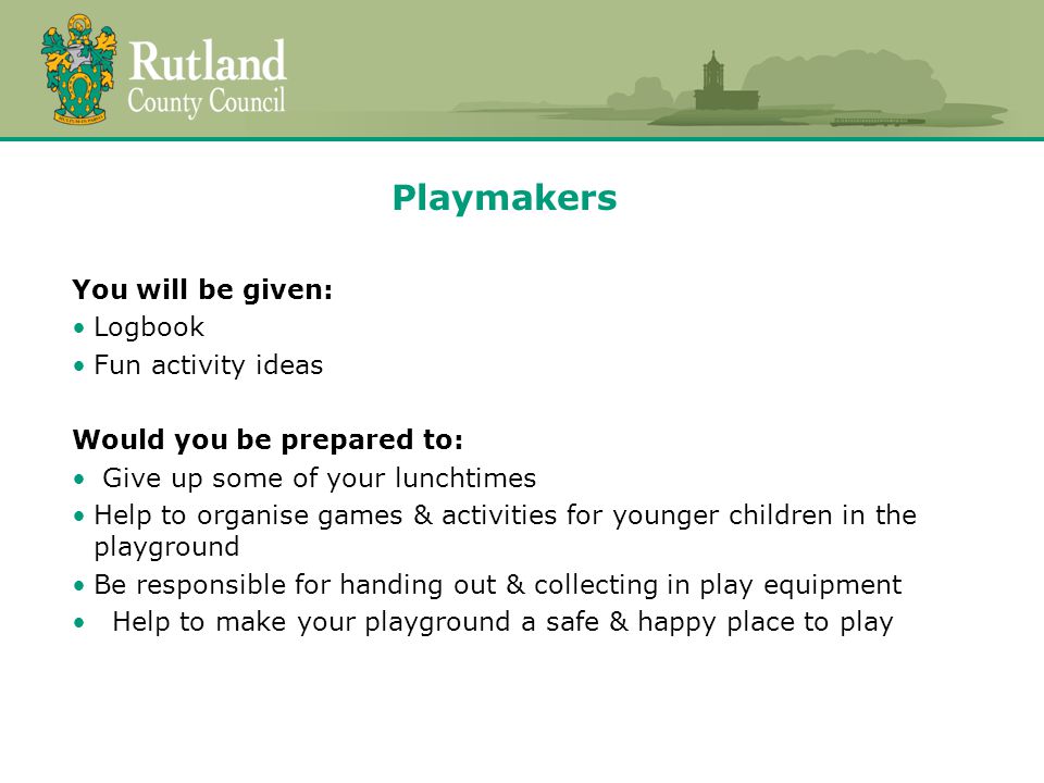 Playmakers You will be given: Logbook Fun activity ideas Would you be prepared to: Give up some of your lunchtimes Help to organise games & activities for younger children in the playground Be responsible for handing out & collecting in play equipment Help to make your playground a safe & happy place to play