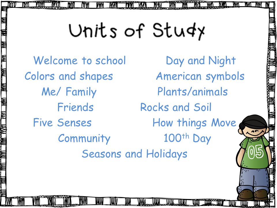 Welcome to school Day and Night Colors and shapes American symbols Me/ Family Plants/animals FriendsRocks and Soil Five Senses How things Move Community 100 th Day Seasons and Holidays