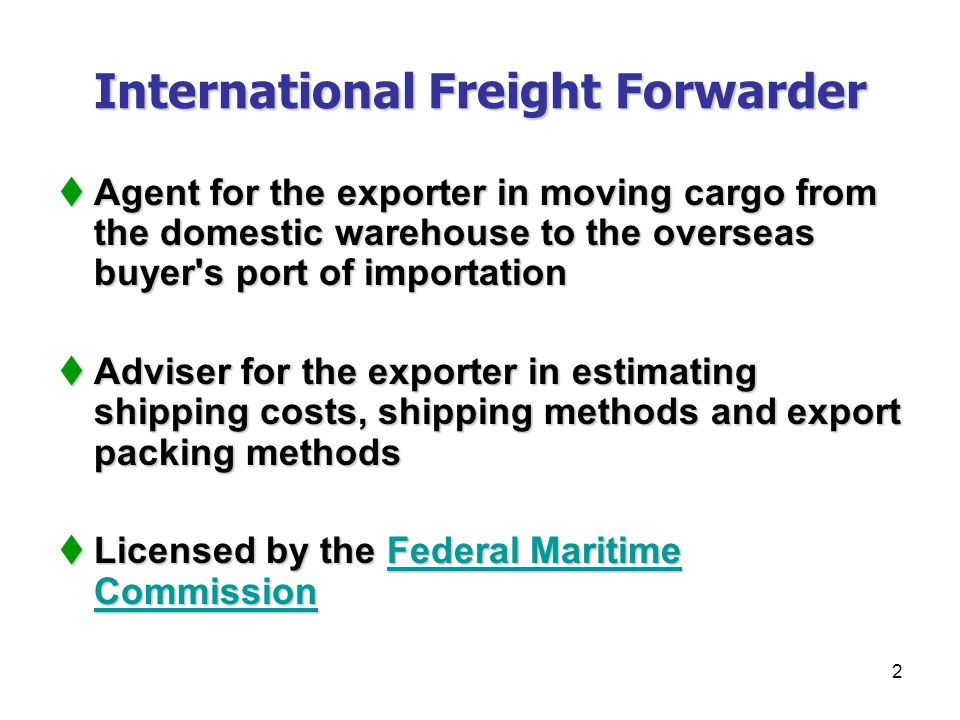 2 International Freight Forwarder  Agent for the exporter in moving cargo from the domestic warehouse to the overseas buyer s port of importation  Adviser for the exporter in estimating shipping costs, shipping methods and export packing methods  Licensed by the Federal Maritime Commission Federal Maritime CommissionFederal Maritime Commission
