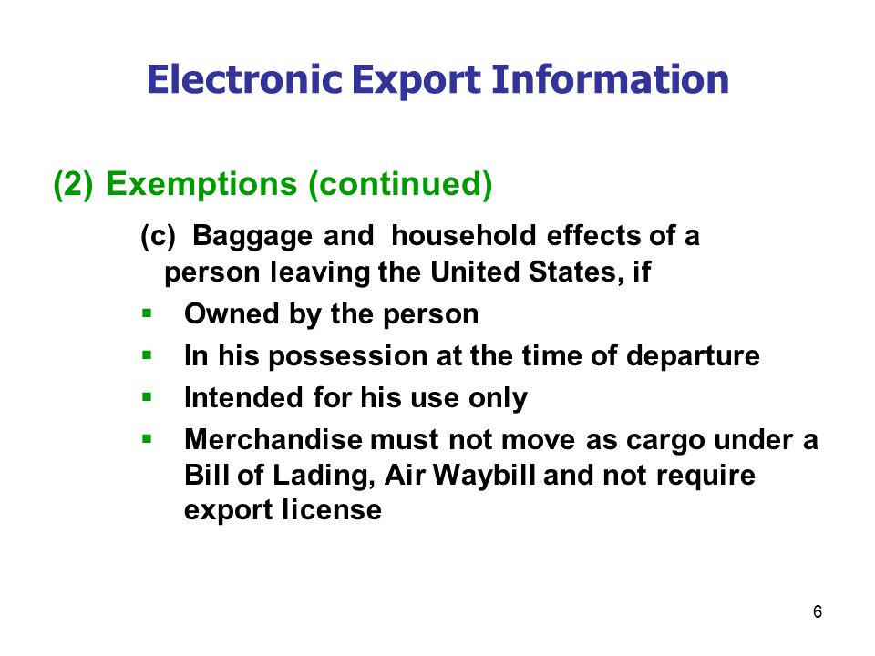 6 Electronic Export Information (2) Exemptions (continued) (c) Baggage and household effects of a person leaving the United States, if  Owned by the person  In his possession at the time of departure  Intended for his use only  Merchandise must not move as cargo under a Bill of Lading, Air Waybill and not require export license