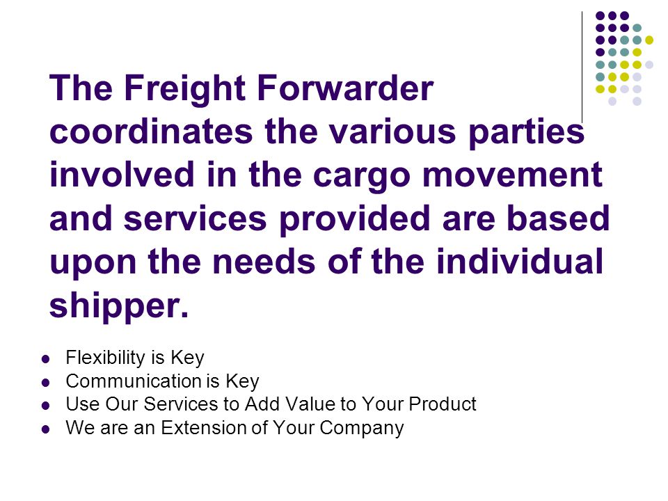 The Freight Forwarder coordinates the various parties involved in the cargo movement and services provided are based upon the needs of the individual shipper.