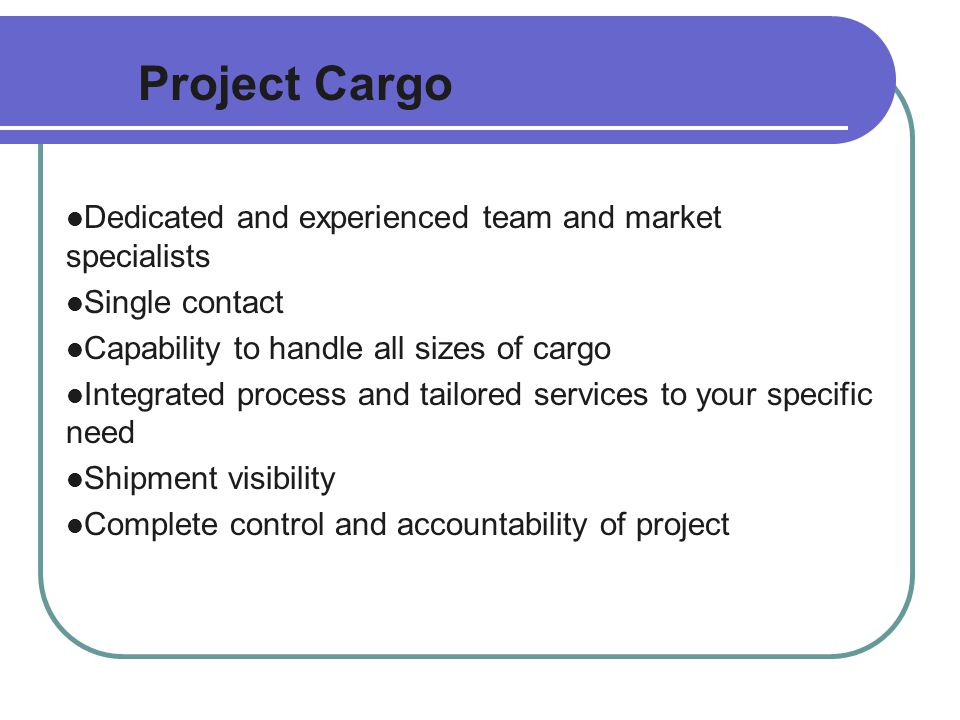 Project Cargo Dedicated and experienced team and market specialists Single contact Capability to handle all sizes of cargo Integrated process and tailored services to your specific need Shipment visibility Complete control and accountability of project