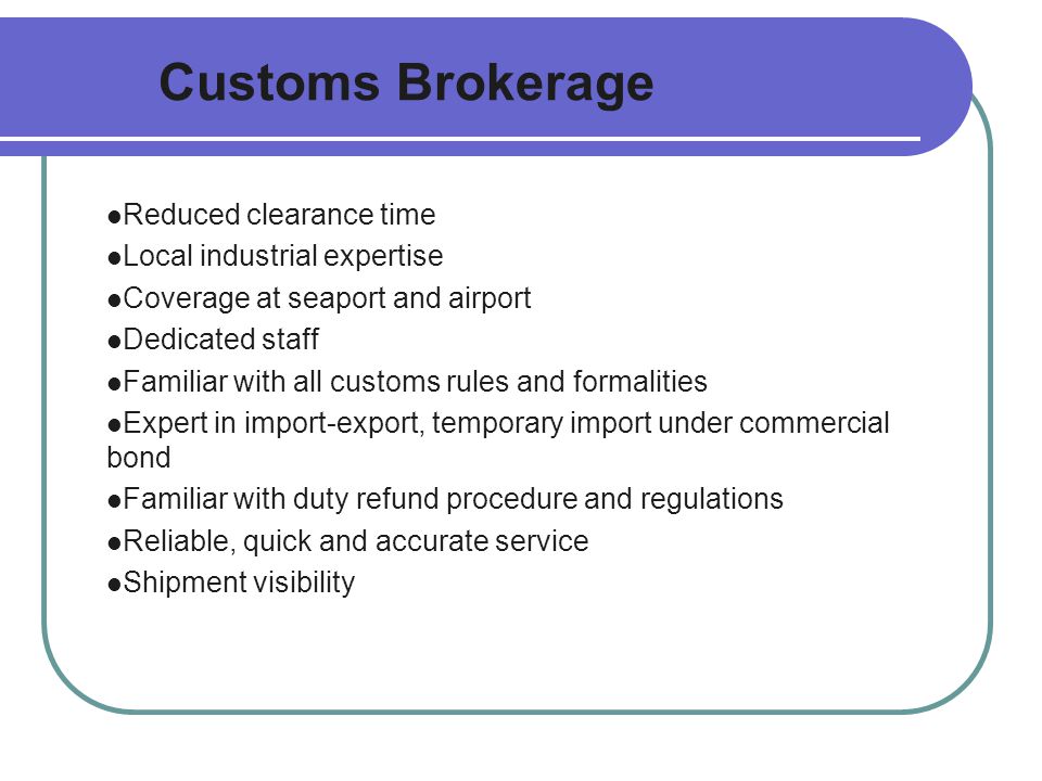 Customs Brokerage Reduced clearance time Local industrial expertise Coverage at seaport and airport Dedicated staff Familiar with all customs rules and formalities Expert in import-export, temporary import under commercial bond Familiar with duty refund procedure and regulations Reliable, quick and accurate service Shipment visibility